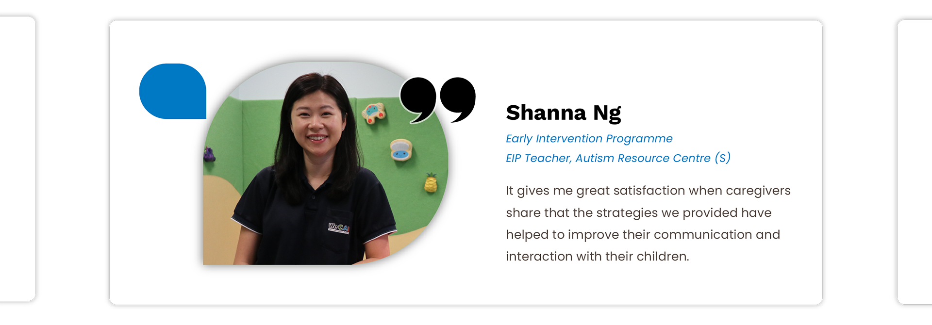 Shanna Ng: It gives me great satisfaction when caregivers 
share that the strategies we provided have helped to improve their communication and interaction with their children.